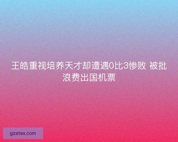 王皓重视培养天才却遭遇0比3惨败 被批浪费出国机票 王皓重视培养天才却遭遇0比3惨败 被批浪费出国机票