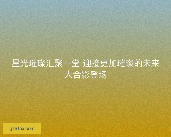 星光璀璨汇聚一堂 迎接更加璀璨的未来大合影登场 星光璀璨汇聚一堂 迎接更加璀璨的未来大合影登场