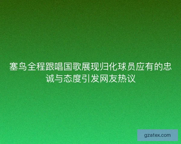 塞鸟全程跟唱国歌展现归化球员应有的忠诚与态度引发网友热议