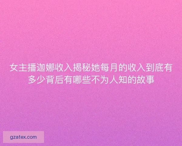 女主播迦娜收入揭秘她每月的收入到底有多少背后有哪些不为人知的故事