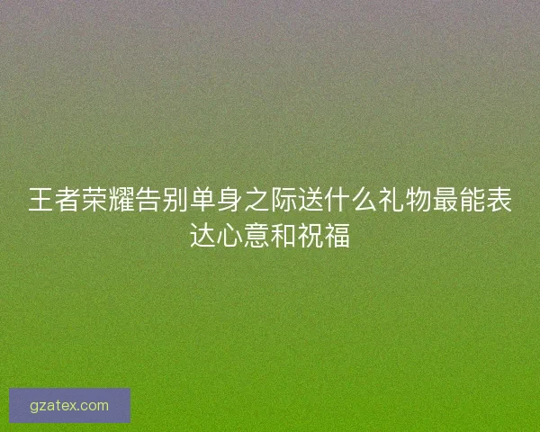 王者荣耀告别单身之际送什么礼物最能表达心意和祝福