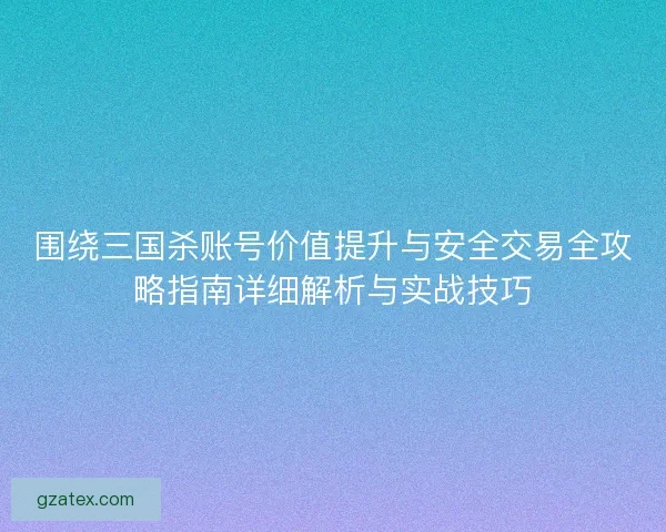 围绕三国杀账号价值提升与安全交易全攻略指南详细解析与实战技巧