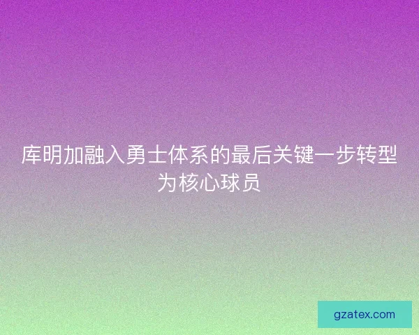 库明加融入勇士体系的最后关键一步转型为核心球员