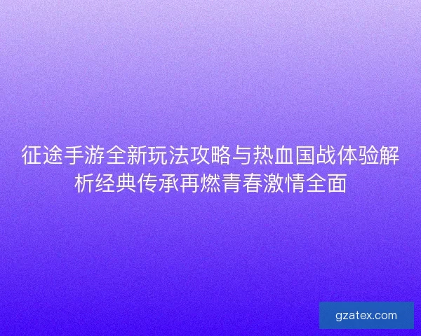 征途手游全新玩法攻略与热血国战体验解析经典传承再燃青春激情全面
