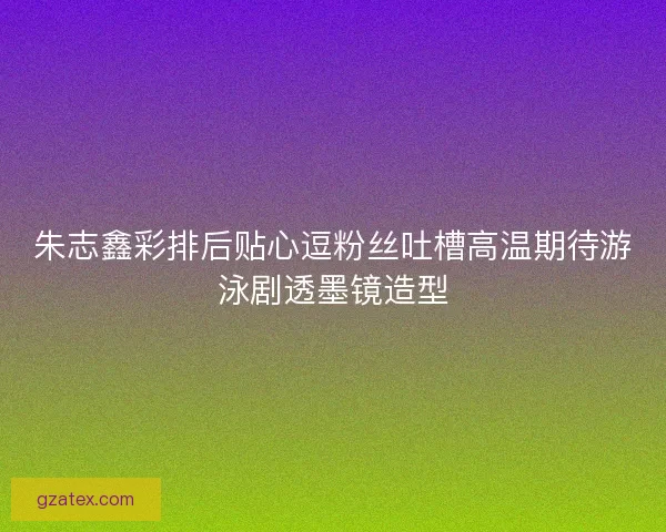 朱志鑫彩排后贴心逗粉丝吐槽高温期待游泳剧透墨镜造型