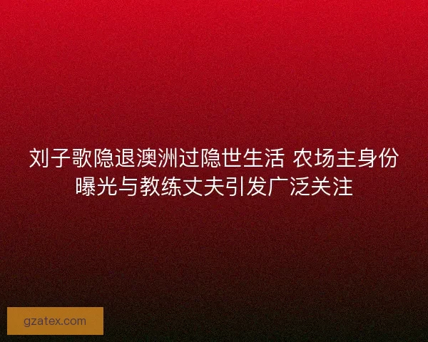 刘子歌隐退澳洲过隐世生活 农场主身份曝光与教练丈夫引发广泛关注