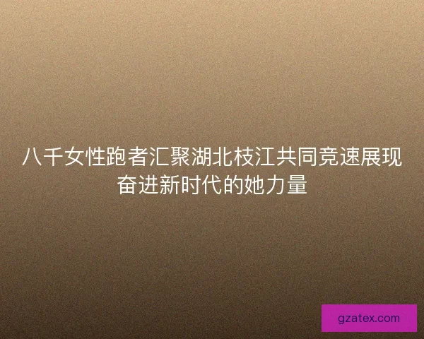 八千女性跑者汇聚湖北枝江共同竞速展现奋进新时代的她力量