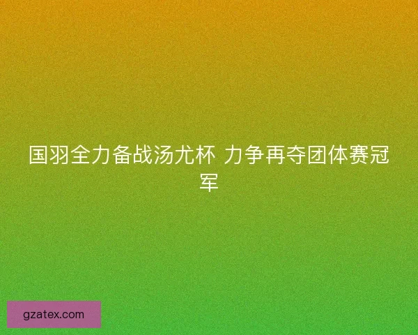 国羽全力备战汤尤杯 力争再夺团体赛冠军