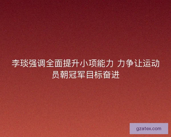 李琰强调全面提升小项能力 力争让运动员朝冠军目标奋进