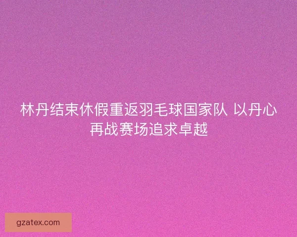 林丹结束休假重返羽毛球国家队 以丹心再战赛场追求卓越
