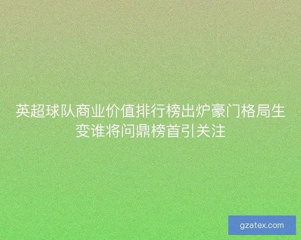 英超球队商业价值排行榜出炉豪门格局生变谁将问鼎榜首引关注