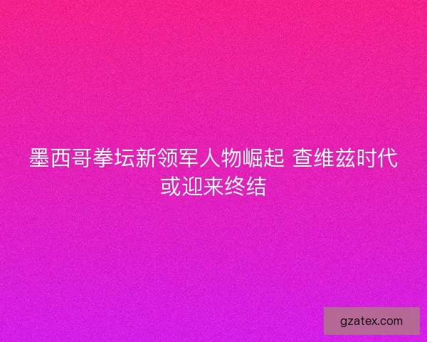 墨西哥拳坛新领军人物崛起 查维兹时代或迎来终结 墨西哥拳坛新领军人物崛起 查维兹时代或迎来终结