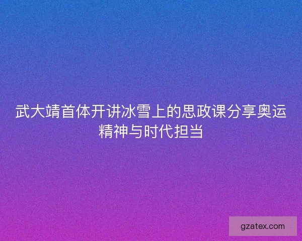 武大靖首体开讲冰雪上的思政课分享奥运精神与时代担当 武大靖首体开讲冰雪上的思政课分享奥运精神与时代担当