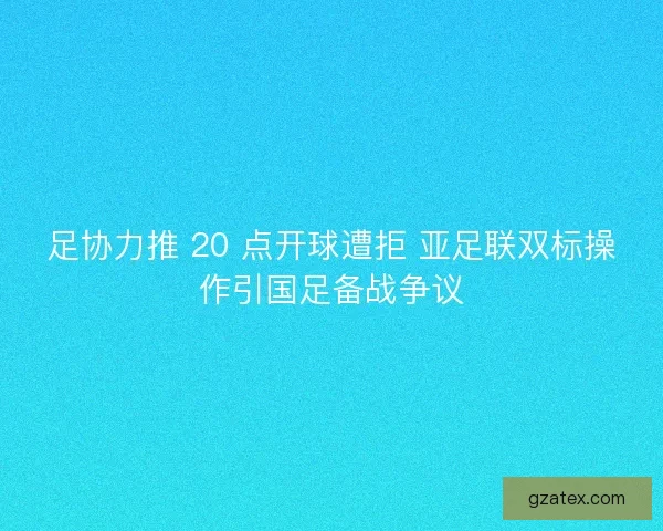 足协力推 20 点开球遭拒 亚足联双标操作引国足备战争议